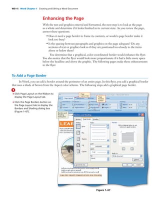 WD 48 Word Chapter 1 Creating and Editing a Word Document
Enhancing the Page
With the text and graphics entered and formatted, the next step is to look at the page
as a whole and determine if it looks ﬁnished in its current state. As you review the page,
answer these questions:
• Does it need a page border to frame its contents, or would a page border make it
look too busy?
• Is the spacing between paragraphs and graphics on the page adequate? Do any
sections of text or graphics look as if they are positioned too closely to the items
above or below them?
You determine that a graphical, color-coordinated border would enhance the ﬂyer.
You also notice that the ﬂyer would look more proportionate if it had a little more space
below the headline and above the graphic. The following pages make these enhancements
to the ﬂyer.
To Add a Page Border
In Word, you can add a border around the perimeter of an entire page. In this ﬂyer, you add a graphical border
that uses a shade of brown from the Aspect color scheme. The following steps add a graphical page border.
• Click Page Layout on the Ribbon to
display the Page Layout tab.
• Click the Page Borders button on
the Page Layout tab to display the
Borders and Shading dialog box
(Figure 1–67).
1
Figure 1–67
Page
Borders
button
Page
Layout tab
Borders and
Shading
dialog box
 