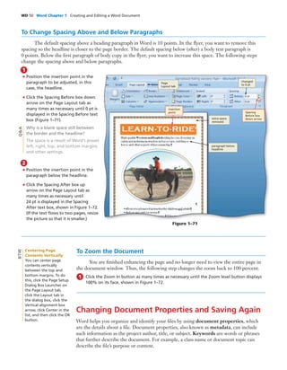 WD 50 Word Chapter 1 Creating and Editing a Word Document
To Change Spacing Above and Below Paragraphs
The default spacing above a heading paragraph in Word is 10 points. In the ﬂyer, you want to remove this
spacing so the headline is closer to the page border. The default spacing below (after) a body text paragraph is
0 points. Below the ﬁrst paragraph of body copy in the ﬂyer, you want to increase this space. The following steps
change the spacing above and below paragraphs.
• Position the insertion point in the
paragraph to be adjusted, in this
case, the headline.
• Click the Spacing Before box down
arrow on the Page Layout tab as
many times as necessary until 0 pt is
displayed in the Spacing Before text
box (Figure 1–71).
Why is a blank space still between
the border and the headline?
The space is a result of Word’s preset
left, right, top, and bottom margins
and other settings.
1
Q&A
Figure 1–71
• Position the insertion point in the
paragraph below the headline.
• Click the Spacing After box up
arrow on the Page Layout tab as
many times as necessary until
24 pt is displayed in the Spacing
After text box, shown in Figure 1–72.
(If the text ﬂows to two pages, resize
the picture so that it is smaller.)
2
To Zoom the Document
You are ﬁnished enhancing the page and no longer need to view the entire page in
the document window. Thus, the following step changes the zoom back to 100 percent.
Click the Zoom In button as many times as necessary until the Zoom level button displays
100% on its face, shown in Figure 1–72.
1
Changing Document Properties and Saving Again
Word helps you organize and identify your ﬁles by using document properties, which
are the details about a ﬁle. Document properties, also known as metadata, can include
such information as the project author, title, or subject. Keywords are words or phrases
that further describe the document. For example, a class name or document topic can
describe the ﬁle’s purpose or content.
changed
to 0 pt
Spacing
Before box
down arrow
insertion
point
extra space
removed
Centering Page
Contents Vertically
You can center page
contents vertically
between the top and
bottom margins. To do
this, click the Page Setup
Dialog Box Launcher on
the Page Layout tab,
click the Layout tab in
the dialog box, click the
Vertical alignment box
arrow, click Center in the
list, and then click the OK
button.
BTW
Page
Layout tab
paragraph below
headline
 