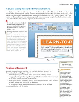 WordChapter1
Printing a Document WD 53
1
Q&A
To Save an Existing Document with the Same File Name
Saving frequently cannot be overemphasized. You have made several modiﬁcations to the document since you
saved it earlier in the chapter. When you ﬁrst saved the document, you clicked the Save button on the Quick Access
Toolbar, the Save As dialog box appeared, and you entered the ﬁle name, Horseback Riding Lessons Flyer. If you
want to use the same ﬁle name to save the changes made to the document, you again click the Save button on the
Quick Access Toolbar. The following step saves the document again.
• Click the Save button on the Quick
Access Toolbar to overwrite the
previous Horseback Riding Lessons
Flyer ﬁle on the USB ﬂash drive
(Figure 1–75).
Why did the Save As dialog box not
appear?
Word overwrites the document
using the settings speciﬁed the ﬁrst
time you saved the document. To
save the ﬁle with a different ﬁle
name or on different media, display
the Save As dialog box by clicking
the Ofﬁce Button and then clicking
Save As on the Ofﬁce Button menu.
Then, ﬁll in the Save As dialog box
as described in Steps 2 through 5 on
pages WD 20 and WD 21.
Printing a Document
After you create a document, you often want to print it. A printed version of the
document is called a hard copy or printout.
Printed copies of your document can be useful for the following reasons:
• Many people prefer proofreading a hard copy of the document rather than viewing it
on the screen to check for errors and readability.
• Hard copies can serve as reference material if your storage medium is lost or becomes
corrupted and you need to re-create the document.
It is a good practice to save a document before printing it, in the event you
experience difﬁculties with the printer.
Figure 1–75
Save button
Word saved
document with same
ﬁle name, Horseback
Riding Lessons Flyer
Other Ways
1. Press CTRL+S or press
SHIFT+F12, press ENTER
Conserving Ink and
Toner
You can instruct Word
to print draft quality
documents to conserve
ink or toner by clicking
the Ofﬁce Button, clicking
the Word Options button,
clicking Advanced in the
left pane of the Word
Options dialog box,
scrolling to the Print area,
placing a check mark in
the ‘Use draft quality’
check box, and then
clicking the OK button. To
print the document with
these settings, click the
Ofﬁce Button, point
to Print, and then click
Quick Print.
BTW
 