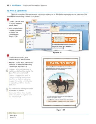 WD 54 Word Chapter 1 Creating and Editing a Word Document
To Print a Document
With the completed document saved, you may want to print it. The following steps print the contents of the
saved Horseback Riding Lessons Flyer project.
• Click the Ofﬁce Button
to display the Ofﬁce
Button menu.
• Point to Print on the
Ofﬁce Button menu
to display the
Print submenu
(Figure 1–76).
1
• Click Quick Print on the Print
submenu to print the document.
• When the printer stops, retrieve the
hard copy of the Horseback Riding
Lessons Flyer (Figures 1–77).
How can I print multiple copies of
my document other than issuing the
Quick Print command twice?
Click the Ofﬁce Button, point to
Print on the Ofﬁce Button menu,
click Print on the Print submenu,
increase the number in the Number
of copies box, and then click the
OK button.
Do I have to wait until my document
is complete to print it?
No, you can follow these steps to
print a document at any time while
you are creating it.
2
Figure 1–77
Q&AQ&A
Figure 1–76
Ofﬁce
Button
Print
command
Quick Print
command prints
document on
default printer
Print submenu
displays a list of
tasks related to
printing documents
Ofﬁce
Button
menu
Other Ways
1. Press CTRL+P,
press ENTER
 