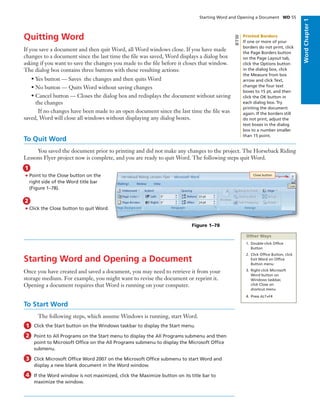WordChapter1
Quitting Word
If you save a document and then quit Word, all Word windows close. If you have made
changes to a document since the last time the ﬁle was saved, Word displays a dialog box
asking if you want to save the changes you made to the ﬁle before it closes that window.
The dialog box contains three buttons with these resulting actions:
• Yes button — Saves the changes and then quits Word
• No button — Quits Word without saving changes
• Cancel button — Closes the dialog box and redisplays the document without saving
the changes
If no changes have been made to an open document since the last time the ﬁle was
saved, Word will close all windows without displaying any dialog boxes.
To Quit Word
You saved the document prior to printing and did not make any changes to the project. The Horseback Riding
Lessons Flyer project now is complete, and you are ready to quit Word. The following steps quit Word.
• Point to the Close button on the
right side of the Word title bar
(Figure 1–78).
1
• Click the Close button to quit Word.
2
Starting Word and Opening a Document
Once you have created and saved a document, you may need to retrieve it from your
storage medium. For example, you might want to revise the document or reprint it.
Opening a document requires that Word is running on your computer.
To Start Word
The following steps, which assume Windows is running, start Word.
Click the Start button on the Windows taskbar to display the Start menu.
Point to All Programs on the Start menu to display the All Programs submenu and then
point to Microsoft Ofﬁce on the All Programs submenu to display the Microsoft Ofﬁce
submenu.
Click Microsoft Ofﬁce Word 2007 on the Microsoft Ofﬁce submenu to start Word and
display a new blank document in the Word window.
If the Word window is not maximized, click the Maximize button on its title bar to
maximize the window.
1
2
Starting Word and Opening a Document WD 55
Figure 1–78
Close button
Other Ways
1. Double-click Ofﬁce
Button
2. Click Ofﬁce Button, click
Exit Word on Ofﬁce
Button menu
3. Right-click Microsoft
Word button on
Windows taskbar,
click Close on
shortcut menu
4. Press ALT+F4
3
4
Printed Borders
If one or more of your
borders do not print, click
the Page Borders button
on the Page Layout tab,
click the Options button
in the dialog box, click
the Measure from box
arrow and click Text,
change the four text
boxes to 15 pt, and then
click the OK button in
each dialog box. Try
printing the document
again. If the borders still
do not print, adjust the
text boxes in the dialog
box to a number smaller
than 15 point.
BTW
 