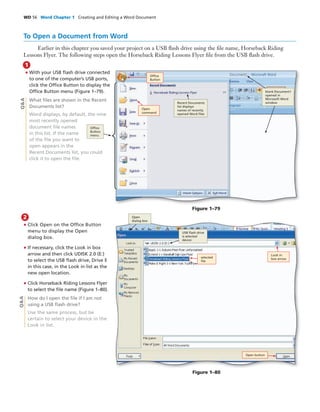 WD 56 Word Chapter 1 Creating and Editing a Word Document
To Open a Document from Word
Earlier in this chapter you saved your project on a USB ﬂash drive using the ﬁle name, Horseback Riding
Lessons Flyer. The following steps open the Horseback Riding Lessons Flyer ﬁle from the USB ﬂash drive.
• With your USB ﬂash drive connected
to one of the computer’s USB ports,
click the Ofﬁce Button to display the
Ofﬁce Button menu (Figure 1–79).
What ﬁles are shown in the Recent
Documents list?
Word displays, by default, the nine
most recently opened
document ﬁle names
in this list. If the name
of the ﬁle you want to
open appears in the
Recent Documents list, you could
click it to open the ﬁle.
1
Q&A
• Click Open on the Ofﬁce Button
menu to display the Open
dialog box.
• If necessary, click the Look in box
arrow and then click UDISK 2.0 (E:)
to select the USB ﬂash drive, Drive E
in this case, in the Look in list as the
new open location.
• Click Horseback Riding Lessons Flyer
to select the ﬁle name (Figure 1–80).
How do I open the ﬁle if I am not
using a USB ﬂash drive?
Use the same process, but be
certain to select your device in the
Look in list.
2
Q&A
Figure 1–79
Ofﬁce
Button
Recent Documents
list displays
names of recently
opened Word ﬁles
Open
command
blank Document1
opened in
Microsoft Word
window
Ofﬁce
Button
menu
Figure 1–80
selected
ﬁle
USB ﬂash drive
is selected
device
Look in
box arrow
Open button
Open
dialog box
 
