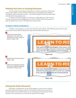 Deleting Text from an Existing Document
It is not unusual to type incorrect characters or words in a document. As discussed
earlier in this chapter, you can click the Undo button on the Quick Access Toolbar to
immediately undo a command or action — this includes typing. Word also provides other
methods of correcting typing errors.
To delete an incorrect character in a document, simply click next to the incorrect
character and then press the BACKSPACE key to erase to the left of the insertion point, or
press the DELETE key to erase to the right of the insertion point.
To Select a Word and Delete It
To delete a word or phrase, you ﬁrst must select the word or phrase. The following steps select the word,
various, that was just added in the previous steps and then delete the selection.
• Position the mouse pointer
somewhere in the word to be
selected (in this case, various), as
shown in Figure 1–84.
1
Figure 1–84
• Double-click the word to select it
(Figure 1–85).
2
Figure 1–85
• With the text selected, press the
DELETE key to delete the selected
text (shown in Figure 1–82).
3
Closing the Entire Document
Sometimes, everything goes wrong. If this happens, you may want to close the
document entirely and start over with a new document. You also may want to close a
document when you are ﬁnished with it so you can begin your next document. If you
wanted to close a document, you would use the steps on the next page.
mouse
pointer in
word to be
selected
text to be
deleted is
selected
Correcting Errors WD 59
WordChapter1
 