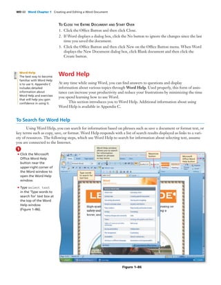 WD 60 Word Chapter 1 Creating and Editing a Word Document
TO CLOSE THE ENTIRE DOCUMENT AND START OVER
1. Click the Ofﬁce Button and then click Close.
2. If Word displays a dialog box, click the No button to ignore the changes since the last
time you saved the document.
3. Click the Ofﬁce Button and then click New on the Ofﬁce Button menu. When Word
displays the New Document dialog box, click Blank document and then click the
Create button.
Word Help
At any time while using Word, you can ﬁnd answers to questions and display
information about various topics through Word Help. Used properly, this form of assis-
tance can increase your productivity and reduce your frustrations by minimizing the time
you spend learning how to use Word.
This section introduces you to Word Help. Additional information about using
Word Help is available in Appendix C.
To Search for Word Help
Using Word Help, you can search for information based on phrases such as save a document or format text, or
key terms such as copy, save, or format. Word Help responds with a list of search results displayed as links to a vari-
ety of resources. The following steps, which use Word Help to search for information about selecting text, assume
you are connected to the Internet.
Figure 1–86
• Click the Microsoft
Ofﬁce Word Help
button near the
upper-right corner of
the Word window to
open the Word Help
window.
• Type select text
in the ‘Type words to
search for’ text box at
the top of the Word
Help window
(Figure 1–86).
1
Type words
to search for
text box
Word Help window
allows you to search
for information
based on phrases
or key terms
Maximize
button Microsoft
Ofﬁce Word
Help button
Word Help
The best way to become
familiar with Word Help
is to use it. Appendix C
includes detailed
information about
Word Help and exercises
that will help you gain
conﬁdence in using it.
BTW
 