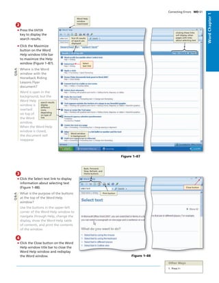 • Press the ENTER
key to display the
search results.
• Click the Maximize
button on the Word
Help window title bar
to maximize the Help
window (Figure 1–87).
Where is the Word
window with the
Horseback Riding
Lessons Flyer
document?
Word is open in the
background, but the
Word Help
window is
overlaid
on top of
the Word
window.
When the Word Help
window is closed,
the document will
reappear.
2
Figure 1–87
• Click the Select text link to display
information about selecting text
(Figure 1–88).
What is the purpose of the buttons
at the top of the Word Help
window?
Use the buttons in the upper-left
corner of the Word Help window to
navigate through Help, change the
display, show the Word Help table
of contents, and print the contents
of the window.
3
• Click the Close button on the Word
Help window title bar to close the
Word Help window and redisplay
the Word window.
4
Q&AQ&A
Select
text link
Word Help
window
maximized
ﬁrst 25 results
of search are
displayed
search results
display
different
icons,
depending
on type of
link
Word window
in background
clicking these links
will display other
pages with links
about selecting text
Figure 1–88
Close button
Back, Forward,
Stop, Refresh, and
Home buttons
Print button
Other Ways
1. Press F1
Correcting Errors WD 61
WordChapter1
 
