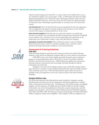objective-based testing needs. ExamView is a state-of-the-art test builder that is easy to
use. ExamView enables you to create paper-, LAN-, or Web-based tests from test banks
designed speciﬁcally for your Thomson Course Technology textbook. Utilize the ultra-
efﬁcient QuickTest Wizard to create tests in less than ﬁve minutes by taking advantage
of Thomson Course Technology’s question banks, or customize your own exams from
scratch.
LAB TESTS/TEST OUT The Lab Tests/Test Out exercises parallel the In the Lab assignments
and are supplied for the purpose of testing students in the laboratory on the material
covered in the chapter or testing students out of the course.
DATA FILES FOR STUDENTS All the ﬁles that are required by students to complete the
exercises are included. You can distribute the ﬁles on the Instructor Resources CD-ROM
to your students over a network, or you can have them follow the instructions on the
inside back cover of this book to obtain a copy of the Data Files for Students.
ADDITIONAL ACTIVITIES FOR STUDENTS These additional activities consist of Chapter
Reinforcement Exercises, which are true/false, multiple-choice, and short answer
questions that help students gain conﬁdence in the material learned.
Assessment & Training Solutions
SAM 2007
SAM 2007 helps bridge the gap between the classroom and the real world by allowing
students to train and test on important computer skills in an active, hands-on environment.
SAM 2007’s easy-to-use system includes powerful interactive exams, training or
projects on critical applications such as Word, Excel, Access, PowerPoint, Outlook,
Windows, the Internet, and much more. SAM simulates the application environment,
allowing students to demonstrate their knowledge and think through the skills by
performing real-world tasks.
Designed to be used with the Shelly Cashman series, SAM 2007 includes built-in
page references so students can print helpful study guides that match the Shelly Cashman
series textbooks used in class. Powerful administrative options allow instructors to
schedule exams and assignments, secure tests, and run reports with almost limitless
ﬂexibility.
Student Edition Labs
Our Web-based interactive labs help students master hundreds of computer concepts,
including input and output devices, ﬁle management and desktop applications, computer
ethics, virus protection, and much more. Featuring up-to-the-minute content, eye-popping
graphics, and rich animation, the highly interactive Student Edition Labs offer students
an alternative way to learn through dynamic observation, step-by-step practice, and chal-
lenging review questions. Access the free Student Edition Labs from the Shelly Cashman
Series Microsoft Ofﬁce 2007: Introductory Concepts and Techniques, Windows XP Edition
Online Companion at http://scsite.com/off2007. Also available on CD at an additional cost.
Preface xviii Microsoft Ofﬁce 2007 Windows XP Edition
 