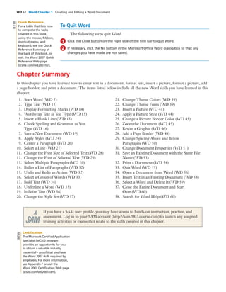 WD 62 Word Chapter 1 Creating and Editing a Word Document
To Quit Word
The following steps quit Word.
Click the Close button on the right side of the title bar to quit Word.
If necessary, click the No button in the Microsoft Ofﬁce Word dialog box so that any
changes you have made are not saved.
1
2
Chapter Summary
In this chapter you have learned how to enter text in a document, format text, insert a picture, format a picture, add
a page border, and print a document. The items listed below include all the new Word skills you have learned in this
chapter.
1. Start Word (WD 5)
2. Type Text (WD 13)
3. Display Formatting Marks (WD 14)
4. Wordwrap Text as You Type (WD 15)
5. Insert a Blank Line (WD 15)
6. Check Spelling and Grammar as You
Type (WD 16)
7. Save a New Document (WD 19)
8. Apply Styles (WD 24)
9. Center a Paragraph (WD 26)
10. Select a Line (WD 27)
11. Change the Font Size of Selected Text (WD 28)
12. Change the Font of Selected Text (WD 29)
13. Select Multiple Paragraphs (WD 30)
14. Bullet a List of Paragraphs (WD 32)
15. Undo and Redo an Action (WD 32)
16. Select a Group of Words (WD 33)
17. Bold Text (WD 34)
18. Underline a Word (WD 35)
19. Italicize Text (WD 36)
20. Change the Style Set (WD 37)
21. Change Theme Colors (WD 39)
22. Change Theme Fonts (WD 39)
23. Insert a Picture (WD 41)
24. Apply a Picture Style (WD 44)
25. Change a Picture Border Color (WD 45)
26. Zoom the Document (WD 45)
27. Resize a Graphic (WD 46)
28. Add a Page Border (WD 48)
29. Change Spacing Above and Below
Paragraphs (WD 50)
30. Change Document Properties (WD 51)
31. Save an Existing Document with the Same File
Name (WD 53)
32. Print a Document (WD 54)
33. Quit Word (WD 55)
34. Open a Document from Word (WD 56)
35. Insert Text in an Existing Document (WD 58)
36. Select a Word and Delete It (WD 59)
37. Close the Entire Document and Start
Over (WD 60)
38. Search for Word Help (WD 60)
If you have a SAM user proﬁle, you may have access to hands-on instruction, practice, and
assessment. Log in to your SAM account (http://sam2007.course.com) to launch any assigned
training activities or exams that relate to the skills covered in this chapter.
Certiﬁcation
The Microsoft Certiﬁed Application
Specialist (MCAS) program
provides an opportunity for you
to obtain a valuable industry
credential – proof that you have
the Word 2007 skills required by
employers. For more information,
see Appendix F or visit the
Word 2007 Certiﬁcation Web page
(scsite.com/wd2007/cert).
BTW
Quick Reference
For a table that lists how
to complete the tasks
covered in this book
using the mouse, Ribbon,
shortcut menu, and
keyboard, see the Quick
Reference Summary at
the back of this book, or
visit the Word 2007 Quick
Reference Web page
(scsite.com/wd2007/qr).
BTW
 