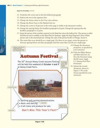11. Underline the word, and, in the ﬁrst bulleted paragraph.
12. Italicize the text in the signature line.
13. Change the theme colors to the Civic color scheme.
14. Change the theme fonts to the Opulent font set.
15. Change the zoom to 50 percent so the entire page is visible in the document window.
16. Change the spacing before the headline paragraph to 0 point. Change the spacing after the
headline paragraph to 12 point.
17. Insert the picture of the combine centered on the blank line above the bulleted list. The picture is called
Fall Harvest and is available on the Data Files for Students. Apply the Snip Diagonal Corner, White
picture style to the inserted picture. Change the color of the picture border to Orange, Accent 6.
18. The entire ﬂyer now should ﬁt on a single page. If it ﬂows to two pages, resize the picture or
decrease spacing before and after paragraphs until the entire ﬂyer text ﬁts on a single page.
19. Change the document
properties, as speciﬁed by
your instructor.
20. Click the Ofﬁce Button
and then click Save As.
Save the document using
the ﬁle name, Apply
1-1 Autumn Fest Flyer
Formatted.
21. Submit the revised
document, shown in
Figure 1–89, in the
format speciﬁed by your
instructor.
STUDENTASSIGNMENTS
WD 64 Word Chapter 1 Creating and Editing a Word Document
Figure 1–89
Heading 1 style; 48-point
Cooper Black font;
centered; spacing before
0 pt; spacing after 12 pt
Civic theme colors;
Opulent theme fonts
bold
Snip Diagonal
Corner, White
picture style;
Orange,
Accent 6
picture border
Heading 2 style;
28-point font size;
centered; italicized
underlined
22-point font size
bulleted list
Apply Your Knowledge continued
 