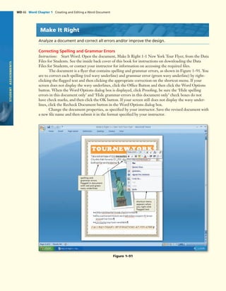 STUDENTASSIGNMENTS
WD 66 Word Chapter 1 Creating and Editing a Word Document
Make It Right
Analyze a document and correct all errors and/or improve the design.
Correcting Spelling and Grammar Errors
Instructions: Start Word. Open the document, Make It Right 1-1 New York Tour Flyer, from the Data
Files for Students. See the inside back cover of this book for instructions on downloading the Data
Files for Students, or contact your instructor for information on accessing the required ﬁles.
The document is a ﬂyer that contains spelling and grammar errors, as shown in Figure 1–91. You
are to correct each spelling (red wavy underline) and grammar error (green wavy underline) by right-
clicking the ﬂagged text and then clicking the appropriate correction on the shortcut menu. If your
screen does not display the wavy underlines, click the Ofﬁce Button and then click the Word Options
button. When the Word Options dialog box is displayed, click Prooﬁng, be sure the ‘Hide spelling
errors in this document only’ and ‘Hide grammar errors in this document only’ check boxes do not
have check marks, and then click the OK button. If your screen still does not display the wavy under-
lines, click the Recheck Document button in the Word Options dialog box.
Change the document properties, as speciﬁed by your instructor. Save the revised document with
a new ﬁle name and then submit it in the format speciﬁed by your instructor.
Figure 1–91
spelling and
grammar errors
ﬂagged in document
with red and green
wavy underlines
shortcut menu
appears when
you right-click
ﬂagged text
 