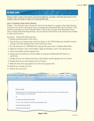 In the Lab
Design and/or create a document using the guidelines, concepts, and skills presented in this
chapter. Labs are listed in order of increasing difﬁculty.
Lab 1: Creating a Flyer with a Picture
Problem: You work part-time at Scenic Air. Your boss has asked you to prepare a ﬂyer that advertises
aerial tours over the city of Campton. First, you prepare the unformatted ﬂyer shown in Figure 1–92a,
and then you format it so that it looks like Figure 1–92b on the next page. Hint: Remember, if you
make a mistake while formatting the ﬂyer, you can click the Undo button on the Quick Access Toolbar
to undo your last action.
Instructions: Perform the following tasks:
1. Display formatting marks on the screen.
2. Type the ﬂyer text, unformatted, as shown in Figure 1–92a. If Word ﬂags any misspelled words as
you type, check the spelling of these words and correct them.
3. Save the document on a USB ﬂash drive using the ﬁle name, Lab 1-1 Airplane Rides Flyer.
4. Apply the Heading 1 style to the headline. Apply the Heading 2 style to the signature line.
5. Center the headline and the signature line.
6. Change the font and font size of the headline to 48-point Arial Rounded MT Bold, or a
similar font.
7. Change the font size of body copy between the headline and the signature line to 22 point.
8. Change the font size of the signature line to 28 point.
9. Bullet the three lines (paragraphs) of text above the signature line.
10. Bold the text, change your view.
11. Italicize the word, aerial.
Figure 1–92a
In the Lab WD 67
WordChapter1STUDENTASSIGNMENTS
Continued >
 