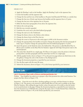 STUDENTASSIGNMENTS
WD 70 Word Chapter 1 Creating and Editing a Word DocumentWD 70 Word Chapter 1 Creating and Editing a Word Document
STUDENTASSIGNMENTS
4. Apply the Heading 1 style to the headline. Apply the Heading 2 style to the signature line.
5. Center the headline and the signature line.
6. Change the font and font size of the headline to 48-point Arial Rounded MT Bold, or a similar font.
7. Change the font size of body copy between the headline and the signature line to 22 point.
8. Change the font size of the signature line to 28 point.
9. Bullet the three lines (paragraphs) of text above the signature line.
10. Italicize the word, growing.
11. Bold the text, recently expanded.
12. Underline the word, and, in the third bulleted paragraph.
13. Change the style set to the Traditional.
14. Change the theme colors to the Solstice color scheme.
15. Change the theme fonts to the Flow font set.
16. Change the zoom to 50 percent so the entire page is visible in the document window.
17. Change the spacing before the headline to 0 point. Change the spacing after the ﬁrst paragraph of
body copy to 24 point. Change the spacing before the ﬁrst bulleted paragraph to 12 point.
18. Insert the picture on the blank line above the bulleted list. The picture is called Bradford Pear in
Bloom and is available on the Data Files for Students. Apply the Soft Edge Oval picture style to the
inserted picture.
19. The entire ﬂyer should ﬁt on a single page. If it ﬂows to two pages, resize the picture or decrease
pacing before and after paragraphs until the entire ﬂyer text ﬁts on a single page.
20. Add the graphic border, shown in Figure 1–93 on the previous page (about one-third down in the
Art gallery). Change the color of the border to Tan, Background 2.
21. Change the document properties, as speciﬁed by your instructor.
22. Save the ﬂyer again with the same ﬁle name.
23. Submit the document, shown in Figure 1–93, in the format speciﬁed by your instructor.
In the Lab
Lab 3: Creating a Flyer with a Picture and Resized Border Art
Problem: Your neighbor has asked you to prepare a ﬂyer that promotes her cabin rental business. You
prepare the ﬂyer shown in Figure 1–94.
Instructions: Enter the text in the ﬂyer, checking spelling as you type, and then format it as shown
in Figure 1–94. The picture to be inserted is called Paddle Boat on Lake and is available on the Data
Files for Students. After adding the page border, reduce the point size of its width so that the border
is not so predominant on the page. Change the document properties, as speciﬁed by your instructor.
Save the document on a USB ﬂash drive using the ﬁle name, Lab 1-3 Cabin Rentals Flyer. Submit the
document, shown in Figure 1–94, in the format speciﬁed by your instructor.
In the Lab continued
 