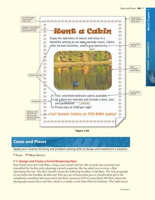 Cases and Places WD 71
Soft Edge Oval
picture style
underlined
WordChapter1STUDENTASSIGNMENTS
Cases and Places
Apply your creative thinking and problem solving skills to design and implement a solution.
• EASIER •• MORE DIFFICULT
• 1: Design and Create a Grand Reopening Flyer
Your friend owns the Craft Barn, a large, year-round craft fair. She recently has renovated and
remodeled the facility and is planning a grand reopening. She has asked you to create a ﬂyer
advertising this fact. The ﬂyer should contain the following headline: Craft Barn. The ﬁrst paragraph
of text below the headline should read: Pick up a jar of homemade jam or a handcrafted gift at the
completely remodeled and renovated Craft Barn, located at 8701 County Road 300 West. Insert the
photograph named, Barn and Silo, which is available on the Data Files for Students. The bullet items
Art cabin border;
color Accent 6;
width 25 pt
Heading 1 style; 48-point
Ravie font; centered;
spacing before 0 pt
bold
20-point font size
underlined
Heading 2 style;
26-point font
size; centered;
italicized; spacing
before 18 pt
spacing after
18 point
Bevel
Rectangle
picture style
spacing after
18 point
Aspect theme
colors; Opulent
theme fonts
bulleted list
Figure 1–94
Continued >
 