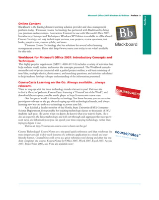 Preface
Online Content
Blackboard is the leading distance learning solution provider and class-management
platform today. Thomson Course Technology has partnered with Blackboard to bring
you premium online content. Instructors: Content for use with Microsoft Ofﬁce 2007:
Introductory Concepts and Techniques, Windows XP Edition is available in a Blackboard
Course Cartridge and may include topic reviews, case projects, review questions, test
banks, practice tests, custom syllabi, and more.
Thomson Course Technology also has solutions for several other learning
management systems. Please visit http://www.course.com today to see what’s available
for this title.
Workbook for Microsoft Ofﬁce 2007: Introductory Concepts and
Techniques
This highly popular supplement (ISBN 1-4188-4335-0) includes a variety of activities that
help students recall, review, and master the concepts presented. The Workbook comple-
ments the end-of-project material with a guided project outline; a self-test consisting of
true/false, multiple-choice, short answer, and matching questions; and activities calculated
to help students develop a deeper understanding of the information presented.
CourseCasts Learning on the Go. Always available…always
relevant.
Want to keep up with the latest technology trends relevant to you? Visit our site
to ﬁnd a library of podcasts, CourseCasts, featuring a “CourseCast of the Week”, and
download them to your portable media player at http://coursecasts.course.com.
Our fast-paced world is driven by technology. You know because you are an active
participant—always on the go, always keeping up with technological trends, and always
learning new ways to embrace technology to power your life.
Ken Baldauf, a faculty member of the Florida State University (FSU) Computer
Science Department, is responsible for teaching technology classes to thousands of FSU
students each year. He knows what you know; he knows what you want to learn. He is
also an expert in the latest technology and will sort through and aggregate the most perti-
nent news and information so you can spend your time enjoying technology, rather than
trying to ﬁgure it out.
Visit us at http://coursecasts.course.com to learn on the go!
Course Technology’s CourseNotes are a six-panel quick reference card that reinforces the
most important and widely used features of a software application in a visual and user-
friendly format. CourseNotes will serve as a great reference tool during and after the stu-
dent completes the course. CourseNotes for Ofﬁce 2007, Word 2007, Excel 2007, Access
2007, PowerPoint 2007, and Vista are available now!
Microsoft Ofﬁce 2007 Windows XP Edition Preface xix
 