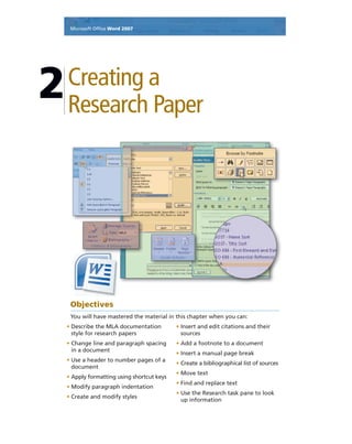 Microsoft Ofﬁce Word 2007
Creating a
Research Paper
2
Objectives
You will have mastered the material in this chapter when you can:
• Describe the MLA documentation
style for research papers
• Change line and paragraph spacing
in a document
• Use a header to number pages of a
document
• Apply formatting using shortcut keys
• Modify paragraph indentation
• Create and modify styles
• Insert and edit citations and their
sources
• Add a footnote to a document
• Insert a manual page break
• Create a bibliographical list of sources
• Move text
• Find and replace text
• Use the Research task pane to look
up information
 