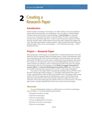 Microsoft Ofﬁce Word 2003Microsoft Ofﬁce Word 2007
WD 74
2 Creating a
Research Paper
Introduction
In both academic and business environments, you will be asked to write reports. Business
reports range from proposals to cost justiﬁcations to ﬁve-year plans to research ﬁndings.
Academic reports focus mostly on research ﬁndings. A research paper is a document
you can use to communicate the results of research ﬁndings. To write a research paper,
you learn about a particular topic from a variety of sources (research), organize your ideas
from the research results, and then present relevant facts and/or opinions that support the
topic. Your ﬁnal research paper combines properly credited outside information along with
personal insights. Thus, no two research papers — even if about the same topic — will or
should be the same.
Project — Research Paper
When preparing a research paper, you should follow a standard documentation style that
deﬁnes the rules for creating the paper and crediting sources. A variety of documentation styles
exists, depending on the nature of the research paper. Each style requires the same basic
information; the differences in styles relate to requirements for presenting the information.
For example, one documentation style uses the term bibliography for the list of sources,
whereas another uses references, and yet a third prefers the title works cited. Two popular
documentation styles for research papers are the Modern Language Association of
America (MLA) and American Psychological Association (APA) styles. This chapter
uses the MLA documentation style because it is used in a wide range of disciplines.
The project in this chapter follows research paper guidelines and uses Word to create
the short research paper shown in Figure 2–1. This paper, which discusses three types of
wireless communications, follows the MLA documentation style. Each page contains a page
number. The ﬁrst two pages present the heading (name, course, and date information),
paper title, an introduction with a thesis statement, details that support the thesis, and a
conclusion. This section of the paper also includes references to research sources. The third
page contains a detailed, alphabetical list of the sources used in the research paper.
Overview
As you read through this chapter, you will learn how to create the research paper
shown in Figure 2–1 by performing these general tasks:
• Change the document settings.
• Type the research paper.
• Save the research paper.
• Create an alphabetical list of sources.
• Proof and revise the research paper.
• Print the research paper.
 