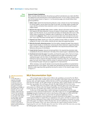 WD 76 Word Chapter 2 Creating a Research Paper
General Project Guidelines
When creating a Word document, the actions you perform and decisions you make will affect
the appearance and characteristics of the ﬁnished document. As you create a research paper,
such as the project shown in Figure 2–1 on the previous page, you should follow these
general guidelines:
1. Select a topic. Spend time brainstorming ideas for a topic. Choose one you ﬁnd interesting.
For shorter papers, narrow down the scope of the topic; for longer papers, broaden the
scope. Identify a tentative thesis statement, which is a sentence describing the paper’s
subject matter.
2. Research the topic and take notes. Gather credible, relevant information about the topic
that supports the thesis statement. Sources of research include books, magazines, news-
papers, and the Internet. As you record facts and ideas, list details about the source: title,
author, place of publication, publisher, date of publication, etc. When taking notes, be
careful not to plagiarize. That is, do not use someone else’s work and claim it to be your
own. If you copy information directly, place it in quotation marks and identify its source.
3. Organize your ideas. Classify your notes into related concepts. Make an outline from the
categories of notes. In the outline, identify all main ideas and supporting details.
4. Write the ﬁrst draft, referencing sources. From the outline, compose the paper. Every research
paper should include an introduction containing the thesis statement, supporting details,
and a conclusion. Follow the guidelines identiﬁed in the required documentation style.
Reference all sources of information.
5. Create the list of sources. Using the formats speciﬁed in the required documentation style,
completely list all sources referenced in the body of the research paper in alphabetical order.
6. Proofread and revise the paper. If possible, proofread the paper with a fresh set of eyes,
that is, at least one to two days after completing the ﬁrst draft. Proofreading involves
reading the paper with the intent of identifying errors (spelling, grammar, etc.) and
looking for ways to improve the paper (wording, transitions, ﬂow, etc.). Try reading the
paper out loud, which helps to identify unclear or awkward wording. Ask someone else
to proofread the paper and give you suggestions for improvements.
When necessary, more speciﬁc details concerning the above guidelines are presented at
appropriate points in the chapter. The chapter also will identify the actions performed and
decisions made regarding these guidelines during the creation of the research paper shown
in Figure 2–1.
Plan
Ahead
MLA Documentation Style
The research paper in this project follows the guidelines presented by the MLA.
To follow the MLA style, double-space text on all pages of the paper using one-inch top,
bottom, left, and right margins. Indent the ﬁrst word of each paragraph one-half inch
from the left margin. At the right margin of each page, place a page number one-half inch
from the top margin. On each page, precede the page number by your last name.
The MLA style does not require a title page. Instead, place your name and course
information in a block at the left margin beginning one inch from the top of the page.
Center the title one double-space below your name and course information.
In the text of the paper, place author references in parentheses with the page
number(s) of the referenced information. The MLA style uses in-text parenthetical
citations instead of noting each source at the bottom of the page or at the end of the
paper. In the MLA style, notes are used only for optional explanatory notes.
If used, explanatory notes elaborate on points discussed in the paper. Use a super-
script (raised number) to signal that an explanatory note exists, and also to sequence the
notes. Position explanatory notes either at the bottom of the page as footnotes or at the
end of the paper as endnotes. Indent the ﬁrst line of each explanatory note one-half inch
from the left margin. Place one space following the superscripted number before
beginning the note text. Double-space the note text. At the end of the note text, you may
list bibliographic information for further reference.
APA Documentation
Style
In the APA style, a
separate title page
is required instead
of placing name and
course information on
the paper’s ﬁrst page.
Double-space all pages of
the paper with 1.5” top,
bottom, left, and right
margins. Indent the ﬁrst
word of each paragraph
.5” from the left margin.
In the upper-right margin
of each page, including
the title page, place
a running head that
consists of the page
number double-spaced
below a brief summary of
the paper title.
BTW
 