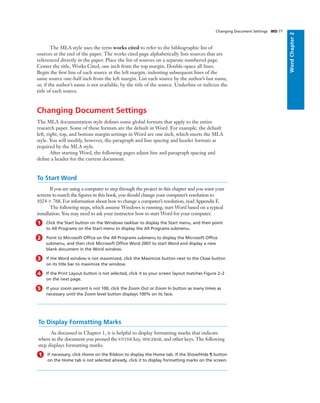 WordChapter2
The MLA style uses the term works cited to refer to the bibliographic list of
sources at the end of the paper. The works cited page alphabetically lists sources that are
referenced directly in the paper. Place the list of sources on a separate numbered page.
Center the title, Works Cited, one inch from the top margin. Double-space all lines.
Begin the ﬁrst line of each source at the left margin, indenting subsequent lines of the
same source one-half inch from the left margin. List each source by the author’s last name,
or, if the author’s name is not available, by the title of the source. Underline or italicize the
title of each source.
Changing Document Settings
The MLA documentation style deﬁnes some global formats that apply to the entire
research paper. Some of these formats are the default in Word. For example, the default
left, right, top, and bottom margin settings in Word are one inch, which meets the MLA
style. You will modify, however, the paragraph and line spacing and header formats as
required by the MLA style.
After starting Word, the following pages adjust line and paragraph spacing and
deﬁne a header for the current document.
To Start Word
If you are using a computer to step through the project in this chapter and you want your
screens to match the ﬁgures in this book, you should change your computer’s resolution to
1024 ϫ 768. For information about how to change a computer’s resolution, read Appendix E.
The following steps, which assume Windows is running, start Word based on a typical
installation. You may need to ask your instructor how to start Word for your computer.
1 Click the Start button on the Windows taskbar to display the Start menu, and then point
to All Programs on the Start menu to display the All Programs submenu.
2 Point to Microsoft Ofﬁce on the All Programs submenu to display the Microsoft Ofﬁce
submenu, and then click Microsoft Ofﬁce Word 2007 to start Word and display a new
blank document in the Word window.
3 If the Word window is not maximized, click the Maximize button next to the Close button
on its title bar to maximize the window.
4 If the Print Layout button is not selected, click it so your screen layout matches Figure 2–2
on the next page.
5 If your zoom percent is not 100, click the Zoom Out or Zoom In button as many times as
necessary until the Zoom level button displays 100% on its face.
Changing Document Settings WD 77
To Display Formatting Marks
As discussed in Chapter 1, it is helpful to display formatting marks that indicate
where in the document you pressed the ENTER key, SPACEBAR, and other keys. The following
step displays formatting marks.
1 If necessary, click Home on the Ribbon to display the Home tab. If the Show/Hide ¶ button
on the Home tab is not selected already, click it to display formatting marks on the screen.
 