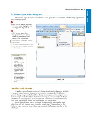 WordChapter2
Changing Document Settings WD 79
To Remove Space after a Paragraph
The research paper should not have additional blank space after each paragraph. The following steps remove
space after a paragraph.
once you select Remove
Space After Paragraph,
it changes to Add Space
After Paragraph
Line spacing
gallery
line spacing
changed to double
1
• Click the Line spacing button on
the Home tab to display the Line
spacing gallery (Figure 2–3).
2
• Click Remove Space After
Paragraph in the Line spacing
gallery so that no blank space
appears after a paragraph.
Can I remove space after existing
paragraphs?
Yes. Select the paragraphs ﬁrst and
then remove the space as described
in these steps.
Q&A
Figure 2–3
Other Ways
1. Click Spacing After
box arrow on Page
Layout tab until 0 pt is
displayed
2. Right-click paragraph,
click Paragraph on
shortcut menu, click
Indents and Spacing
tab, click Spacing After
box arrow until 0 pt
is displayed, click OK
button
3. Click Paragraph Dialog
Box Launcher, click
Indents and Spacing
tab, click Spacing After
box arrow until 0 pt
is displayed, click OK
button
Headers and Footers
A header is text and graphics that print at the top of each page in a document. Similarly,
a footer is text and graphics that print at the bottom of every page. In Word, headers
print in the top margin one-half inch from the top of every page, and footers print in the
bottom margin one-half inch from the bottom of each page, which meets the MLA style.
In addition to text and graphics, headers and footers can include document information
such as the page number, current date, current time, and author’s name.
In this research paper, you are to precede the page number with your last name
placed one-half inch from the upper-right edge of each page. The procedures on the
following pages enter your name and the page number in the header, as speciﬁed by the
MLA style.
Line spacing
button
insertion point
 