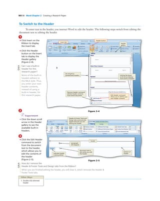 WD 80 Word Chapter 2 Creating a Research Paper
2
I Experiment
• Click the down scroll
arrow in the Header
gallery to see the
available built-in
headers.
3
• Click the Edit Header
command to switch
from the document
text to the header,
which allows you to
edit the contents of
the header
(Figure 2–5).
How do I remove the
Header & Footer Tools and Design tabs from the Ribbon?
When you are ﬁnished editing the header, you will close it, which removes the Header &
Footer Tools tabs.
To Switch to the Header
To enter text in the header, you instruct Word to edit the header. The following steps switch from editing the
document text to editing the header.
1
• Click Insert on the
Ribbon to display
the Insert tab.
• Click the Header
button on the Insert
tab to display the
Header gallery
(Figure 2–4).
Can I use a built-in
header for this
research paper?
None of the built-in
headers adhere to
the MLA style. Thus,
you enter your own
header contents,
instead of using a
built-in header, for
this research paper.
Bubble height
One line bubbles - 1p1
Two-line bubbles - 1p8
Three-line bubbles - 2p3
Four-line bubbles - 2p10
Insert tab
Header button
Edit Header command
allows you to deﬁne your
own header contents
Remove Header command
deletes header contents
from entire document
clicking the down
scroll arrow displays
more built-in headers
list of built-in
(predeﬁned) headers
Header
gallery
Bubble height
One line bubbles - 1p1
Two-line bubbles - 1p8
Three-line bubbles - 2p3
Four-line bubbles - 2p10
indicates header
is being edited
bottom of
header
document text is
dim while you edit
the header
paragraph
left-aligned
Header & Footer Tools and
Design tabs automatically
appear because you are
editing the header
header
Q&AQ&A
Figure 2–4
Figure 2–5
Other Ways
1. Double-click dimmed
header
 