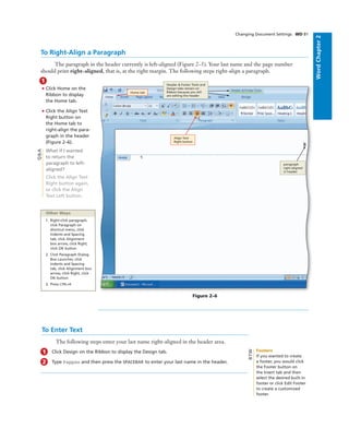 WordChapter2
To Right-Align a Paragraph
The paragraph in the header currently is left-aligned (Figure 2–5). Your last name and the page number
should print right-aligned, that is, at the right margin. The following steps right-align a paragraph.
1
• Click Home on the
Ribbon to display
the Home tab.
• Click the Align Text
Right button on
the Home tab to
right-align the para-
graph in the header
(Figure 2–6).
What if I wanted
to return the
paragraph to left-
aligned?
Click the Align Text
Right button again,
or click the Align
Text Left button.
Changing Document Settings WD 81
Align Text
Right button
paragraph
right-aligned
in header
Home tab
Header & Footer Tools and
Design tabs remain on
Ribbon because you still
are editing the header
Figure 2–6
Q&A
Other Ways
1. Right-click paragraph,
click Paragraph on
shortcut menu, click
Indents and Spacing
tab, click Alignment
box arrow, click Right,
click OK button
2. Click Paragraph Dialog
Box Launcher, click
Indents and Spacing
tab, click Alignment box
arrow, click Right, click
OK button
3. Press CTRL+R
To Enter Text
The following steps enter your last name right-aligned in the header area.
1 Click Design on the Ribbon to display the Design tab.
2 Type Pappas and then press the SPACEBAR to enter your last name in the header.
Footers
If you wanted to create
a footer, you would click
the Footer button on
the Insert tab and then
select the desired built-in
footer or click Edit Footer
to create a customized
footer.
BTW
 