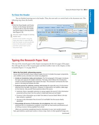 WordChapter2
Typing the Research Paper Text WD 83
To Close the Header
You are ﬁnished entering text in the header. Thus, the next task is to switch back to the document text. The
following step closes the header.
1
• Click the Close Header and Footer
button on the Design tab (shown
in Figure 2–8) to close the header
and switch back to the document
text (Figure 2–9).
How do I make changes to existing
header text?
Switch to the header using the
steps described on page WD 80,
edit the header as you would edit
text in the document window,
and then switch back to the
document text.
Bubble height
One line bubbles - 1p1
Two-line bubbles - 1p8
Three-line bubbles - 2p3
Four-line bubbles - 2p10
Figure 2–9
Header & Footer Tools and
Design tabs disappear from
screen when you switch
back to the document text
document text is
bright when you
switch back to the
document text
header is dim when
you switch back to
the document text
Q&A
Other Ways
1. Double-click dimmed
document text
Typing the Research Paper Text
The text of the research paper in this chapter encompasses the ﬁrst two pages of the paper.
You will type the text of the research paper and then modify it later in the chapter, so that
it matches Figure 2–1 on page WD 75.
Write the ﬁrst draft, referencing sources.
As you write the ﬁrst draft of your research paper, be sure it includes the proper components,
uses credible sources, and does not contain any plagiarism.
• Include an introduction, body, and conclusion. The ﬁrst paragraph of the paper introduces
the topic and captures the reader’s attention. The body, which follows the introduction,
consists of several paragraphs that support the topic. The conclusion summarizes the main
points in the body and restates the topic.
• Evaluate sources for authority, currency, and accuracy. Be especially wary of information
obtained from the Web. Any person, company, or organization can publish a Web page
on the Internet. Ask yourself these questions about the source:
• Authority: Does a reputable institution or group support the source? Is the information
presented without bias? Are the author’s credentials listed and veriﬁable?
• Currency: Is the information up to date? Are dates of sources listed? What is the last
date revised or updated?
• Accuracy: Is the information free of errors? Is it veriﬁable? Are the sources clearly
identiﬁed?
• Acknowledge all sources of information; do not plagiarize. Not only is plagiarism
unethical, but it is considered an academic crime that can have severe punishments such
as failing a course or being expelled from school.
When you summarize, paraphrase (rewrite information in your own words), present
facts, give statistics, quote exact words, or show a map, chart, or other graphical image, you
(continued)
Plan
Ahead
 