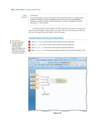 WD 84 Word Chapter 2 Creating a Research Paper
As discussed earlier in this chapter, the MLA style does not require a separate title
page for research papers. Instead, place your name and course information in a block at
the top of the page, below the header, at the left margin.
To Enter Name and Course Information
1 Type Alex Pappas as the student name and then press the ENTER key.
2 Type Ms. Singh as the instructor name and then press the ENTER key.
3 Type English 104 as the course name and then press the ENTER key.
4 Type 28 March 2008 as the paper due date and then press the ENTER key (Figure 2–10).
Figure 2–10
student name
entered on line 1
instructor name
entered on line 2
course name
entered on line 3
paper due date
entered on line 4
insertion point
one blank line is
displayed each time you
press ENTER key because
text is double-spaced
(continued)
must acknowledge the source. Information that commonly is known or accessible to the
audience constitutes common knowledge and does not need to be acknowledged. If,
however, you question whether certain information is common knowledge, you should
document it — just to be safe.
Plan
Ahead
Date Formats
The MLA style prefers
the day-month-year
(28 March 2008) or
month-day-year
(March 28, 2008) format.
Whichever format you
select, use it consistently
throughout the paper.
BTW
 