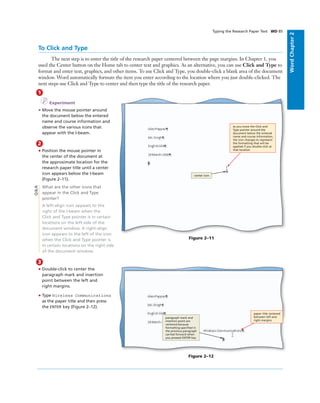 WordChapter2
Typing the Research Paper Text WD 85
1
I Experiment
• Move the mouse pointer around
the document below the entered
name and course information and
observe the various icons that
appear with the I-beam.
2
• Position the mouse pointer in
the center of the document at
the approximate location for the
research paper title until a center
icon appears below the I-beam
(Figure 2–11).
What are the other icons that
appear in the Click and Type
pointer?
A left-align icon appears to the
right of the I-beam when the
Click and Type pointer is in certain
locations on the left side of the
document window. A right-align
icon appears to the left of the icon
when the Click and Type pointer is
in certain locations on the right side
of the document window.
Q&A
Figure 2–11
as you move the Click and
Type pointer around the
document below the entered
name and course information,
the icon changes to represent
the formatting that will be
applied if you double-click at
that location
center icon
3
• Double-click to center the
paragraph mark and insertion
point between the left and
right margins.
• Type Wireless Communications
as the paper title and then press
the ENTER key (Figure 2–12).
Figure 2–12
paragraph mark and
insertion point are
centered because
formatting speciﬁed in
the previous paragraph
carried forward when
you pressed ENTER key
paper title centered
between left and
right margins
To Click and Type
The next step is to enter the title of the research paper centered between the page margins. In Chapter 1, you
used the Center button on the Home tab to center text and graphics. As an alternative, you can use Click and Type to
format and enter text, graphics, and other items. To use Click and Type, you double-click a blank area of the document
window. Word automatically formats the item you enter according to the location where you just double-clicked. The
next steps use Click and Type to center and then type the title of the research paper.
 