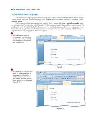 WD 88 Word Chapter 2 Creating a Research Paper
To First-Line Indent Paragraphs
The ﬁrst line of each paragraph in the research paper is to be indented one-half inch from the left margin.
You can use the horizontal ruler, usually simply called the ruler, to indent just the ﬁrst line of a paragraph, called
ﬁrst-line indent.
The left margin on the ruler contains two triangles above a square. The First Line Indent marker is the
top triangle at the 0” mark on the ruler (Figure 2–14). The bottom triangle is discussed later in this chapter. The
small square at the 0” mark is the Left Indent marker. The Left Indent marker allows you to change the entire
left margin, whereas the First Line Indent marker indents only the ﬁrst line of the paragraph. The following
steps ﬁrst-line indent paragraphs in the research paper.
1
• With the insertion point on
the paragraph mark below the
research paper title, point to the
First Line Indent marker on the
ruler (Figure 2–14).
Figure 2–14
First Line
Indent marker
insertion point
Left Indent
Marker
2
• Drag the First Line Indent marker
to the .5” mark on the ruler to
display a vertical dotted line in
the document window, which
indicates the proposed location
of the ﬁrst line of the paragraph
(Figure 2–15).
COMP: Make sure arrows
are pointing precisely where
the Art MS indicates - they
cannot even be slightly off
Figure 2–15
First Line Indent
marker at .5”
mark on ruler
as you drag marker on
ruler, vertical dotted
line indicates proposed
location of indent
 