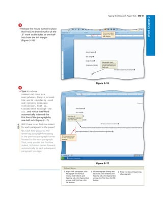 WordChapter2
3
• Release the mouse button to place
the First Line Indent marker at the
.5” mark on the ruler, or one-half
inch from the left margin
(Figure 2–16).
Figure 2–16
paragraph mark
containing insertion
point indented one-
half inch
First Line Indent
marker .5” from
left margin
4
• Type Wireless
communications are
everywhere. People around
the world regularly send
and receive messages
wirelessly, that is,
transmitted through the
air. and notice that Word
automatically indented the
ﬁrst line of the paragraph by
one-half inch (Figure 2–17).
Will I have to set ﬁrst-line indent
for each paragraph in the paper?
No. Each time you press the
ENTER key, paragraph formatting
in the previous paragraph carries
forward to the next paragraph.
Thus, once you set the ﬁrst-line
indent, its format carries forward
automatically to each subsequent
paragraph you type.
Figure 2–17
ﬁrst line of
paragraph indented
one-half inch
ﬁrst two sentences
in ﬁrst paragraph
entered
Q&A
Typing the Research Paper Text WD 89
1. Right-click paragraph, click
Paragraph on shortcut
menu, click Indents and
Spacing tab, click Special box
arrow, click First line, click
OK button
2. Click Paragraph Dialog Box
Launcher, click Indents and
Spacing tab, click Special box
arrow, click First line, click OK
button
3. Press TAB key at beginning
of paragraph
Other Ways
 