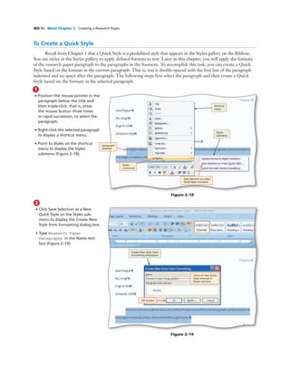 WD 90 Word Chapter 2 Creating a Research Paper
To Create a Quick Style
Recall from Chapter 1 that a Quick Style is a predeﬁned style that appears in the Styles gallery on the Ribbon.
You use styles in the Styles gallery to apply deﬁned formats to text. Later in this chapter, you will apply the formats
of the research paper paragraph to the paragraphs in the footnote. To accomplish this task, you can create a Quick
Style based on the formats in the current paragraph. That is, text is double-spaced with the ﬁrst line of the paragraph
indented and no space after the paragraph. The following steps ﬁrst select the paragraph and then create a Quick
Style based on the formats in the selected paragraph.
1
• Position the mouse pointer in the
paragraph below the title and
then triple-click; that is, press
the mouse button three times
in rapid succession, to select the
paragraph.
• Right-click the selected paragraph
to display a shortcut menu.
• Point to Styles on the shortcut
menu to display the Styles
submenu (Figure 2–18).
Figure 2–18
shortcut
menu
Styles
submenu
paragraph
selected
Styles
command
Save Selection as a New
Quick Style command
2
• Click Save Selection as a New
Quick Style on the Styles sub-
menu to display the Create New
Style from Formatting dialog box.
• Type Research Paper
Paragraphs in the Name text
box (Figure 2–19).
Bubble height
One line bubbles - 1p1
Two-line bubbles - 1p8
Three-line bubbles - 2p3
Four-line bubbles - 2p10
Figure 2–19
OK button
name of new Quick
Style entered in
Name text box
Create New Style from
Formatting dialog box
 