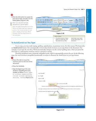 WordChapter2
3
• Click the OK button to create the
new Quick Style and add it to the
Styles gallery (Figure 2–20).
How can I see the formats
assigned to a Quick Style?
Click the Styles Dialog Box Launcher.
When the Styles task pane appears,
position the mouse pointer on any
style to display its formats. When
ﬁnished, click the Close button in
the task pane.
Typing the Research Paper Text WD 91
Figure 2–20
Research Paper
Paragraphs Quick Style
added to Styles gallery
Q&A
1. Click More button in Styles
gallery on Home tab, click
Save Selection as a New
Quick Style, enter name
of new Quick Style, click
OK button
Other Ways
To AutoCorrect as You Type
As you type, you may make typing, spelling, capitalization, or grammar errors. For this reason, Word provides
an AutoCorrect feature that automatically corrects these kinds of errors as you type them in the document. For
example, if you type the text ahve, Word automatically changes it to the correct spelling, have, when you press the
SPACEBAR or a punctuation mark key such as a period or comma.
Word has predeﬁned many commonly misspelled words, which it automatically corrects for you. In the following
steps, the word wireless is misspelled intentionally as wreless to illustrate the AutoCorrect as you type feature.
1
• Press CTRL+END to move the
insertion point to the end of the
document.
• Press the SPACEBAR.
• Type the beginning of the next
sentence, misspelling the word,
wireless, as follows: Three types
of wireless communications
include wireless messaging
services, wreless (Figure 2–21).
Figure 2–21
insertion point
immediately follows
last character in
misspelled word
misspelled word
beginning of
sentence entered
Styles Dialog Box
Launcher
 