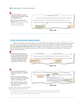 WD 92 Word Chapter 2 Creating a Research Paper
Figure 2–22
rest of sentence
entered
as soon as you press the
SPACEBAR, Word detects
the misspelling and corrects
the misspelled word
2
• Press the SPACEBAR and watch
how Word automatically corrects
the misspelled word.
• Type the rest of the sentence
(Figure 2–22): Internet access
points, and global
positioning systems.
To Use the AutoCorrect Options Button
When you position the mouse pointer on text that Word automatically corrected, a small blue box appears
below the text. If you point to the small blue box, Word displays the AutoCorrect Options button. When you
click the AutoCorrect Options button, Word displays a menu that allows you to undo a correction or change
how Word handles future automatic corrections of this type. The following steps illustrate the AutoCorrect
Options button and menu.
1
• Position the mouse pointer in
the text automatically corrected
by Word (in this case, the word
wireless) to display a small blue
box below the automatically
corrected word (Figure 2–23).
Figure 2–23
clicking the small blue box
will display the AutoCorrect
Options button
mouse pointer is
in automatically
corrected text
2
• Point to the small blue box to
display the AutoCorrect Options
button.
• Click the AutoCorrect Options
button to display the AutoCorrect
Options menu (Figure 2–24).
• Press the ESCAPE key to remove
the AutoCorrect Options menu
from the screen.
Do I need to remove the AutoCorrect
Options button from the screen?
No. When you move the mouse pointer, the AutoCorrect Options button will disappear from
the screen. If, for some reason, you wanted to remove the AutoCorrect Options button from
the screen, you could press the ESCAPE key a second time.
Figure 2–24
AutoCorrect
Options button
AutoCorrect
Options menu
clicking this command
will display the
AutoCorrect dialog box
Q&A
 