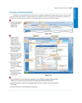 WordChapter2
1
• Click the Ofﬁce Button
to display the Ofﬁce
Button menu
(Figure 2–25).
To Create an AutoCorrect Entry
In addition to the predeﬁned list of AutoCorrect spelling, capitalization, and grammar errors, you can create
your own AutoCorrect entries to add to the list. For example, if you tend to type the word mobile as moble, you
should create an AutoCorrect entry for it. The following steps create an AutoCorrect entry.
Figure 2–25
Word Options
button
Ofﬁce Button Ofﬁce Button
menu
Typing the Research Paper Text WD 93
2
• Click the Word
Options button
on the Ofﬁce
Button menu to
display the Word
Options dialog box.
• Click Prooﬁng in the
left pane to display
prooﬁng options in
the right pane.
• Click the AutoCorrect
Options button in the
right pane to display
the AutoCorrect
dialog box.
• When Word displays
the AutoCorrect
dialog box, type
moble in the Replace
text box.
• Press the TAB key and
then type mobile
in the With text box
(Figure 2–26).
3
• Click the Add button in the AutoCorrect dialog box. (If your dialog box displays a Replace button
instead, click it and then click the Yes button in the Microsoft Ofﬁce Word dialog box.)
• Click the OK button to add the entry alphabetically to the list of words to correct automatically
as you type.
• Click the OK button in the Word Options dialog box.
Figure 2–26
right pane displays
options related to
command selected
in left pane
alphabetical list of
currently deﬁned
AutoCorrect entries
Exceptions
button
Word Options
dialog box
AutoCorrect dialog box
left pane
misspelled word
entered in Replace
text box
AutoCorrect
Options
button
correct spelling entered
in With text box
Prooﬁng
command
Add button
OK button
OK button
 