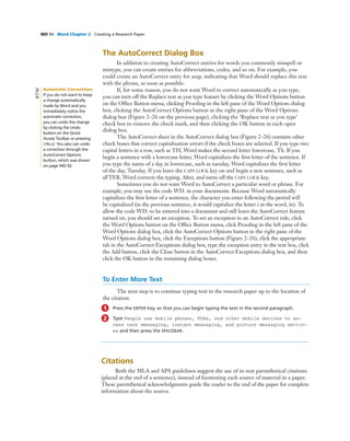 WD 94 Word Chapter 2 Creating a Research Paper
The AutoCorrect Dialog Box
In addition to creating AutoCorrect entries for words you commonly misspell or
mistype, you can create entries for abbreviations, codes, and so on. For example, you
could create an AutoCorrect entry for asap, indicating that Word should replace this text
with the phrase, as soon as possible.
If, for some reason, you do not want Word to correct automatically as you type,
you can turn off the Replace text as you type feature by clicking the Word Options button
on the Ofﬁce Button menu, clicking Prooﬁng in the left pane of the Word Options dialog
box, clicking the AutoCorrect Options button in the right pane of the Word Options
dialog box (Figure 2–26 on the previous page), clicking the ‘Replace text as you type’
check box to remove the check mark, and then clicking the OK button in each open
dialog box.
The AutoCorrect sheet in the AutoCorrect dialog box (Figure 2–26) contains other
check boxes that correct capitalization errors if the check boxes are selected. If you type two
capital letters in a row, such as TH, Word makes the second letter lowercase, Th. If you
begin a sentence with a lowercase letter, Word capitalizes the ﬁrst letter of the sentence. If
you type the name of a day in lowercase, such as tuesday, Word capitalizes the ﬁrst letter
of the day, Tuesday. If you leave the CAPS LOCK key on and begin a new sentence, such as
aFTER, Word corrects the typing, After, and turns off the CAPS LOCK key.
Sometimes you do not want Word to AutoCorrect a particular word or phrase. For
example, you may use the code WD. in your documents. Because Word automatically
capitalizes the ﬁrst letter of a sentence, the character you enter following the period will
be capitalized (in the previous sentence, it would capitalize the letter i in the word, in). To
allow the code WD. to be entered into a document and still leave the AutoCorrect feature
turned on, you should set an exception. To set an exception to an AutoCorrect rule, click
the Word Options button on the Ofﬁce Button menu, click Prooﬁng in the left pane of the
Word Options dialog box, click the AutoCorrect Options button in the right pane of the
Word Options dialog box, click the Exceptions button (Figure 2–26), click the appropriate
tab in the AutoCorrect Exceptions dialog box, type the exception entry in the text box, click
the Add button, click the Close button in the AutoCorrect Exceptions dialog box, and then
click the OK button in the remaining dialog boxes.
To Enter More Text
The next step is to continue typing text in the research paper up to the location of
the citation.
1 Press the ENTER key, so that you can begin typing the text in the second paragraph.
2 Type People use mobile phones, PDAs, and other mobile devices to ac-
cess text messaging, instant messaging, and picture messaging servic-
es and then press the SPACEBAR.
Citations
Both the MLA and APA guidelines suggest the use of in-text parenthetical citations
(placed at the end of a sentence), instead of footnoting each source of material in a paper.
These parenthetical acknowledgments guide the reader to the end of the paper for complete
information about the source.
Automatic Corrections
If you do not want to keep
a change automatically
made by Word and you
immediately notice the
automatic correction,
you can undo the change
by clicking the Undo
button on the Quick
Access Toolbar or pressing
CTRL+Z. You also can undo
a correction through the
AutoCorrect Options
button, which was shown
on page WD 92.
BTW
 