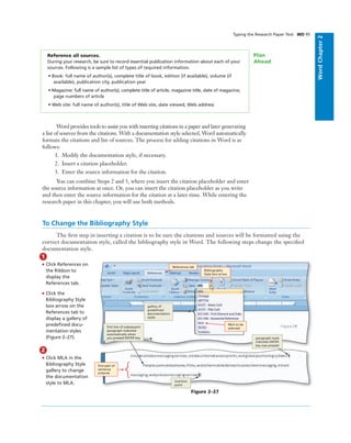 WordChapter2
Reference all sources.
During your research, be sure to record essential publication information about each of your
sources. Following is a sample list of types of required information.
• Book: full name of author(s), complete title of book, edition (if available), volume (if
available), publication city, publication year
• Magazine: full name of author(s), complete title of article, magazine title, date of magazine,
page numbers of article
• Web site: full name of author(s), title of Web site, date viewed, Web address
Plan
Ahead
Typing the Research Paper Text WD 95
Word provides tools to assist you with inserting citations in a paper and later generating
a list of sources from the citations. With a documentation style selected, Word automatically
formats the citations and list of sources. The process for adding citations in Word is as
follows:
1. Modify the documentation style, if necessary.
2. Insert a citation placeholder.
3. Enter the source information for the citation.
You can combine Steps 2 and 3, where you insert the citation placeholder and enter
the source information at once. Or, you can insert the citation placeholder as you write
and then enter the source information for the citation at a later time. While entering the
research paper in this chapter, you will use both methods.
To Change the Bibliography Style
The ﬁrst step in inserting a citation is to be sure the citations and sources will be formatted using the
correct documentation style, called the bibliography style in Word. The following steps change the speciﬁed
documentation style.
1
• Click References on
the Ribbon to
display the
References tab.
• Click the
Bibliography Style
box arrow on the
References tab to
display a gallery of
predeﬁned docu-
mentation styles
(Figure 2–27).
2
• Click MLA in the
Bibliography Style
gallery to change
the documentation
style to MLA.
References tab
MLA to be
selected
Bibliography
Style box arrow
gallery of
predeﬁned
documentation
styles
insertion
point
paragraph mark
indicates ENTER
key was pressed
ﬁrst line of subsequent
paragraph indented
automatically when
you pressed ENTER key
Figure 2–27
ﬁrst part of
sentence
entered
 