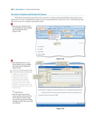 WD 96 Word Chapter 2 Creating a Research Paper
To Insert a Citation and Create Its Source
With the documentation style selected, the next task is to insert a citation placeholder and enter the source
information. You can accomplish these steps at once by instructing Word to add a new source. The following steps
add a new source for a magazine (periodical) article.
1
• Click the Insert Citation button
on the References tab to display
the Insert Citation menu
(Figure 2–28).
Add New Source
command
Insert Citation
button
style changed
to MLA
Insert Citation
menu
Figure 2–28
2
• Click Add New Source on the
Insert Citation menu to display
the Create Source dialog box
(Figure 2–29).
What are the Bibliography Fields
in the Create Source dialog box?
A ﬁeld is a placeholder for
data whose contents can
change. You enter data in
some ﬁelds; Word supplies
data for others. In this case,
you enter the contents of the
ﬁelds for a particular source, for
example, the author name in the
Author ﬁeld.
I Experiment
• Click the Type of Source box
arrow and then click one of the
source types in the list, so that
you can see how the list of ﬁelds
changes to reﬂect the source type
you selected.
Figure 2–29
Type of Source
box arrow
Create Source
dialog box
source displayed in Type of
Source box controls which
ﬁelds are displayed in dialog
box — your source may differ
list of Bibliography Fields
changes, depending on
the source selected in the
Type of Source box
Q&A
 