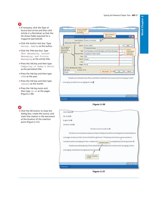 WordChapter2
Typing the Research Paper Text WD 97
3
• If necessary, click the Type of
Source box arrow and then click
Article in a Periodical, so that the
list shows ﬁelds required for a
magazine (periodical).
• Click the Author text box. Type
Davies, Habika as the author.
• Click the Title text box. Type
Text Messaging, Instant
Messaging, and Picture
Messaging as the article title.
• Press the TAB key and then type
Computing in Today’s World
as the periodical title.
• Press the TAB key and then type
2008 as the year.
• Press the TAB key and then type
January as the month.
• Press the TAB key twice and
then type 34-42 as the pages
(Figure 2–30).
Figure 2–30
OK button
Type of Source
box arrow
source changed
to Article in a
Periodical
source
information
entered in
text boxes
list changed to
reﬂect ﬁelds
required for a
periodical
4
• Click the OK button to close the
dialog box, create the source, and
insert the citation in the document
at the location of the insertion
point (Figure 2–31).
insertion point
citation inserted
in text
Figure 2–31
 
