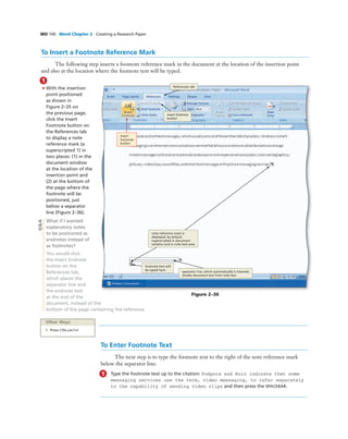 WD 100 Word Chapter 2 Creating a Research Paper
To Insert a Footnote Reference Mark
The following step inserts a footnote reference mark in the document at the location of the insertion point
and also at the location where the footnote text will be typed.
1
• With the insertion
point positioned
as shown in
Figure 2–35 on
the previous page,
click the Insert
Footnote button on
the References tab
to display a note
reference mark (a
superscripted 1) in
two places: (1) in the
document window
at the location of the
insertion point and
(2) at the bottom of
the page where the
footnote will be
positioned, just
below a separator
line (Figure 2–36).
What if I wanted
explanatory notes
to be positioned as
endnotes instead of
as footnotes?
You would click
the Insert Endnote
button on the
References tab,
which places the
separator line and
the endnote text
at the end of the
document, instead of the
bottom of the page containing the reference.
Figure 2–36
Insert
Footnote
button
References tab
footnote text will
be typed here
separator line, which automatically is inserted,
divides document text from note text
note reference mark is
displayed, by default,
superscripted in document
window and in note text area
Other Ways
1. Press CTRL+ALT+F
To Enter Footnote Text
The next step is to type the footnote text to the right of the note reference mark
below the separator line.
1 Type the footnote text up to the citation: Podpora and Ruiz indicate that some
messaging services use the term, video messaging, to refer separately
to the capability of sending video clips and then press the SPACEBAR.
Q&A
Insert Endnote
button
 