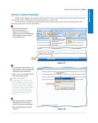 WordChapter2
Typing the Research Paper Text WD 101
2
• Click Add New Placeholder on the
Insert Citation menu to display the
Placeholder Name dialog box.
• Type Podpora as the tag name for
the source (Figure 2–38).
What is a tag name?
A tag name is an identiﬁer that
links a citation to a source. Word
automatically creates a tag name
when you enter a source. When
you create a citation placeholder,
enter a meaningful tag name,
which will appear in the citation
placeholder until you edit the
source.
3
• Click the OK button to close the
dialog box and insert the tag
name in the citation placeholder.
• Press the PERIOD key to end the
sentence.
To Insert a Citation Placeholder
Earlier in this chapter, you inserted a citation and its source at once. Sometimes, you may not have the source
information readily available and would prefer entering it at a later time.
In the footnote, you will insert a placeholder for the citation and enter the source information later. The
following steps insert a citation placeholder.
1
• With the insertion point
positioned as shown in
Figure 2–37, click the Insert
Citation button on the References
tab to display the Insert Citation
menu (Figure 2–37).
Add New
Placeholder
command
Insert
Citation
button
footnote text
entered
insertion point
Insert Citation menu
includes previously
inserted source
Figure 2–37
OK button
tag name entered
Placeholder Name
dialog box
Figure 2–38
Q&A
 