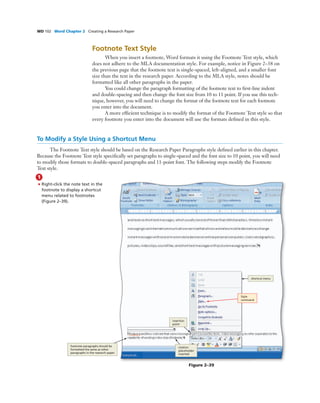 WD 102 Word Chapter 2 Creating a Research Paper
Footnote Text Style
When you insert a footnote, Word formats it using the Footnote Text style, which
does not adhere to the MLA documentation style. For example, notice in Figure 2–38 on
the previous page that the footnote text is single-spaced, left-aligned, and a smaller font
size than the text in the research paper. According to the MLA style, notes should be
formatted like all other paragraphs in the paper.
You could change the paragraph formatting of the footnote text to ﬁrst-line indent
and double-spacing and then change the font size from 10 to 11 point. If you use this tech-
nique, however, you will need to change the format of the footnote text for each footnote
you enter into the document.
A more efﬁcient technique is to modify the format of the Footnote Text style so that
every footnote you enter into the document will use the formats deﬁned in this style.
To Modify a Style Using a Shortcut Menu
The Footnote Text style should be based on the Research Paper Paragraphs style deﬁned earlier in this chapter.
Because the Footnote Text style speciﬁcally set paragraphs to single-spaced and the font size to 10 point, you will need
to modify those formats to double-spaced paragraphs and 11-point font. The following steps modify the Footnote
Text style.
1
• Right-click the note text in the
footnote to display a shortcut
menu related to footnotes
(Figure 2–39).
Style
command
shortcut menu
insertion
point
citation
placeholder
inserted
footnote paragraphs should be
formatted the same as other
paragraphs in the research paper
Figure 2–39
 
