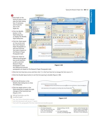 WordChapter2
Typing the Research Paper Text WD 103
3
• Click the OK button in the
Modify Style dialog box to close
the dialog box.
• Click the Apply button in the
Style dialog box to apply the style
changes to the footnote text
(Figure 2–41).
Will all footnotes use this
modiﬁed style?
Yes. Any future footnotes entered
into the document will use an 11-point
font with the paragraphs ﬁrst-line indented and double-spaced.
2
• Click Style on the
shortcut menu to dis-
play the Style dialog
box. If necessary,
click Footnote
Text in the
Styles list.
• Click the Modify
button in the
Style dialog box
to display the Modify
Style dialog box.
• Click the ‘Style based
on’ box arrow and
then click Research
Paper Paragraphs so
that the Footnote
Text style is based on
the Research Paper
Paragraphs style.
• Click the ‘Style for
following paragraph’
box arrow and then
scroll to and click
Research Paper
Paragraphs so that
the additional footnote
paragraphs are based on the Research Paper Paragraphs style.
• Click the Font Size box arrow and then click 11 in the Font Size list to change the font size to 11.
• Click the Double Space button to set the line spacing to double (Figure 2–40).
OK button
Apply button
Font Size
box arrow
Double Space
button
Style based on
box arrow
Style for
following
paragraph
box arrow
Styles list
Style dialog box
Modify Style
dialog box
Footnote
Text style
selected
Preview area
lists formats
assigned to
selected style
Figure 2–40
Footnote Text style
modiﬁed to match
research paper
paragraphs
Figure 2–41
1. Click Styles Dialog Box
Launcher, click Footnote Text
in list, click Footnote Text
box arrow, click Modify,
change settings, click OK
button
2. Click Styles Dialog Box
Launcher, click Manage Styles
button, scroll to Footnote Text
and then select it, click Modify
button, change settings, click
OK button in each dialog box
Other Ways
Q&A
Modify
button
 
