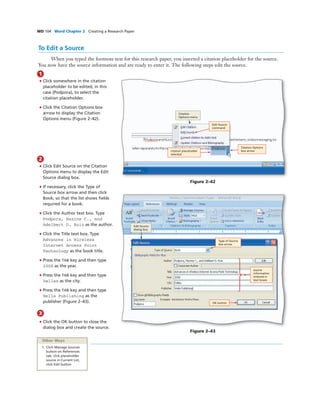 WD 104 Word Chapter 2 Creating a Research Paper
To Edit a Source
When you typed the footnote text for this research paper, you inserted a citation placeholder for the source.
You now have the source information and are ready to enter it. The following steps edit the source.
1
• Click somewhere in the citation
placeholder to be edited, in this
case (Podpora), to select the
citation placeholder.
• Click the Citation Options box
arrow to display the Citation
Options menu (Figure 2–42).
Figure 2–42
Type of Source
box arrow
source
information
entered in
text boxes
OK button
Figure 2–43
Citation
Options menu
Edit Source
command
Citation Options
box arrow
Other Ways
1. Click Manage Sources
button on References
tab, click placeholder
source in Current List,
click Edit button
2
• Click Edit Source on the Citation
Options menu to display the Edit
Source dialog box.
• If necessary, click the Type of
Source box arrow and then click
Book, so that the list shows ﬁelds
required for a book.
• Click the Author text box. Type
Podpora, Maxine C., and
Adelbert D. Ruiz as the author.
• Click the Title text box. Type
Advances in Wireless
Internet Access Point
Technology as the book title.
• Press the TAB key and then type
2008 as the year.
• Press the TAB key and then type
Dallas as the city.
• Press the TAB key and then type
Wells Publishing as the
publisher (Figure 2–43).
3
• Click the OK button to close the
dialog box and create the source.
citation placeholder
selected
Edit Source
dialog box
 