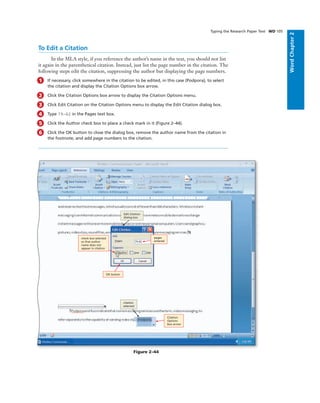 WordChapter2
Typing the Research Paper Text WD 105
To Edit a Citation
In the MLA style, if you reference the author’s name in the text, you should not list
it again in the parenthetical citation. Instead, just list the page number in the citation. The
following steps edit the citation, suppressing the author but displaying the page numbers.
1 If necessary, click somewhere in the citation to be edited, in this case (Podpora), to select
the citation and display the Citation Options box arrow.
2 Click the Citation Options box arrow to display the Citation Options menu.
3 Click Edit Citation on the Citation Options menu to display the Edit Citation dialog box.
4 Type 79-82 in the Pages text box.
5 Click the Author check box to place a check mark in it (Figure 2–44).
6 Click the OK button to close the dialog box, remove the author name from the citation in
the footnote, and add page numbers to the citation.
OK button
pages
entered
check box selected
so that author
name does not
appear in citation
citation
selected
Edit Citation
dialog box
Figure 2–44
Citation
Options
box arrow
 