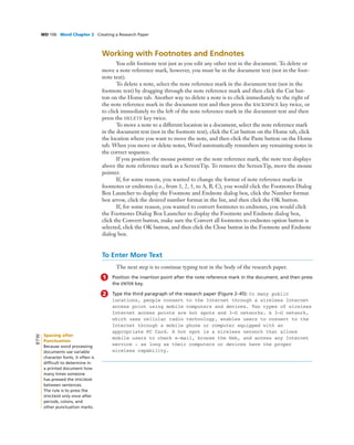 WD 106 Word Chapter 2 Creating a Research Paper
Working with Footnotes and Endnotes
You edit footnote text just as you edit any other text in the document. To delete or
move a note reference mark, however, you must be in the document text (not in the foot-
note text).
To delete a note, select the note reference mark in the document text (not in the
footnote text) by dragging through the note reference mark and then click the Cut but-
ton on the Home tab. Another way to delete a note is to click immediately to the right of
the note reference mark in the document text and then press the BACKSPACE key twice, or
to click immediately to the left of the note reference mark in the document text and then
press the DELETE key twice.
To move a note to a different location in a document, select the note reference mark
in the document text (not in the footnote text), click the Cut button on the Home tab, click
the location where you want to move the note, and then click the Paste button on the Home
tab. When you move or delete notes, Word automatically renumbers any remaining notes in
the correct sequence.
If you position the mouse pointer on the note reference mark, the note text displays
above the note reference mark as a ScreenTip. To remove the ScreenTip, move the mouse
pointer.
If, for some reason, you wanted to change the format of note reference marks in
footnotes or endnotes (i.e., from 1, 2, 3, to A, B, C), you would click the Footnotes Dialog
Box Launcher to display the Footnote and Endnote dialog box, click the Number format
box arrow, click the desired number format in the list, and then click the OK button.
If, for some reason, you wanted to convert footnotes to endnotes, you would click
the Footnotes Dialog Box Launcher to display the Footnote and Endnote dialog box,
click the Convert button, make sure the Convert all footnotes to endnotes option button is
selected, click the OK button, and then click the Close button in the Footnote and Endnote
dialog box.
To Enter More Text
The next step is to continue typing text in the body of the research paper.
1 Position the insertion point after the note reference mark in the document, and then press
the ENTER key.
2 Type the third paragraph of the research paper (Figure 2–45): In many public
locations, people connect to the Internet through a wireless Internet
access point using mobile computers and devices. Two types of wireless
Internet access points are hot spots and 3-G networks. A 3-G network,
which uses cellular radio technology, enables users to connect to the
Internet through a mobile phone or computer equipped with an
appropriate PC Card. A hot spot is a wireless network that allows
mobile users to check e-mail, browse the Web, and access any Internet
service - as long as their computers or devices have the proper
wireless capability.
Spacing after
Punctuation
Because word processing
documents use variable
character fonts, it often is
difﬁcult to determine in
a printed document how
many times someone
has pressed the SPACEBAR
between sentences.
The rule is to press the
SPACEBAR only once after
periods, colons, and
other punctuation marks.
BTW
 