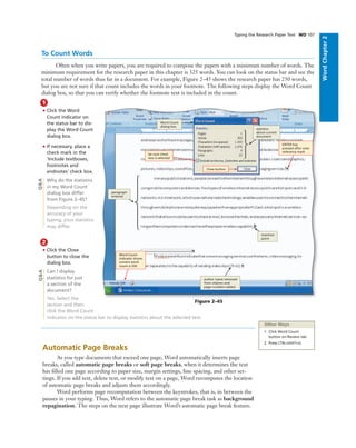 WordChapter2
Typing the Research Paper Text WD 107
To Count Words
Often when you write papers, you are required to compose the papers with a minimum number of words. The
minimum requirement for the research paper in this chapter is 325 words. You can look on the status bar and see the
total number of words thus far in a document. For example, Figure 2–45 shows the research paper has 250 words,
but you are not sure if that count includes the words in your footnote. The following steps display the Word Count
dialog box, so that you can verify whether the footnote text is included in the count.
1
• Click the Word
Count indicator on
the status bar to dis-
play the Word Count
dialog box.
• If necessary, place a
check mark in the
‘Include textboxes,
footnotes and
endnotes’ check box.
Why do the statistics
in my Word Count
dialog box differ
from Figure 2–45?
Depending on the
accuracy of your
typing, your statistics
may differ.
2
• Click the Close
button to close the
dialog box.
Can I display
statistics for just
a section of the
document?
Yes. Select the
section and then
click the Word Count
indicator on the status bar to display statistics about the selected text.
Other Ways
1. Click Word Count
button on Review tab
2. Press CTRL+SHIFT+G
Figure 2–45
be sure check
box is selected
Word Count
indicator shows
current word
count is 250
insertion
point
Word Count
dialog box
statistics
about current
document
paragraph
entered
Close button
Automatic Page Breaks
As you type documents that exceed one page, Word automatically inserts page
breaks, called automatic page breaks or soft page breaks, when it determines the text
has ﬁlled one page according to paper size, margin settings, line spacing, and other set-
tings. If you add text, delete text, or modify text on a page, Word recomputes the location
of automatic page breaks and adjusts them accordingly.
Word performs page recomputation between the keystrokes, that is, in between the
pauses in your typing. Thus, Word refers to the automatic page break task as background
repagination. The steps on the next page illustrate Word’s automatic page break feature.
Q&AQ&A
ENTER key
pressed after note
reference mark
author name removed
from citation and
page numbers added
 