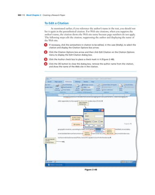 WD 110 Word Chapter 2 Creating a Research Paper
To Edit a Citation
As mentioned earlier, if you reference the author’s name in the text, you should not
list it again in the parenthetical citation. For Web site citations, when you suppress the
author’s name, the citation shows the Web site name because page numbers do not apply.
The following steps edit the citation, suppressing the author and displaying the name of
the Web site.
1 If necessary, click the somewhere in citation to be edited, in this case (Shelly), to select the
citation and display the Citation Options box arrow.
2 Click the Citation Options box arrow and then click Edit Citation on the Citation Options
menu to display the Edit Citation dialog box.
3 Click the Author check box to place a check mark in it (Figure 2–48).
4 Click the OK button to close the dialog box, remove the author name from the citation,
and show the name of the Web site in the citation.
OK button
Author check
box selected
Citation
Options
box arrow
Edit Citation
dialog box
last paragraph
will be
entered here
Figure 2–48
citation
selected
 