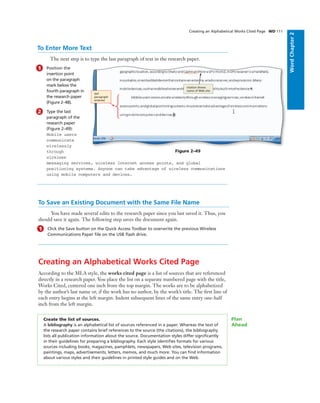 WordChapter2
Creating an Alphabetical Works Cited Page WD 111
To Enter More Text
The next step is to type the last paragraph of text in the research paper.
1 Position the
insertion point
on the paragraph
mark below the
fourth paragraph in
the research paper
(Figure 2–48).
2 Type the last
paragraph of the
research paper
(Figure 2–49):
Mobile users
communicate
wirelessly
through
wireless
messaging services, wireless Internet access points, and global
positioning systems. Anyone can take advantage of wireless communications
using mobile computers and devices.
To Save an Existing Document with the Same File Name
You have made several edits to the research paper since you last saved it. Thus, you
should save it again. The following step saves the document again.
1 Click the Save button on the Quick Access Toolbar to overwrite the previous Wireless
Communications Paper ﬁle on the USB ﬂash drive.
Creating an Alphabetical Works Cited Page
According to the MLA style, the works cited page is a list of sources that are referenced
directly in a research paper. You place the list on a separate numbered page with the title,
Works Cited, centered one inch from the top margin. The works are to be alphabetized
by the author’s last name or, if the work has no author, by the work’s title. The ﬁrst line of
each entry begins at the left margin. Indent subsequent lines of the same entry one-half
inch from the left margin.
Figure 2–49
citation shows
name of Web site
last
paragraph
entered
Create the list of sources.
A bibliography is an alphabetical list of sources referenced in a paper. Whereas the text of
the research paper contains brief references to the source (the citations), the bibliography
lists all publication information about the source. Documentation styles differ signiﬁcantly
in their guidelines for preparing a bibliography. Each style identiﬁes formats for various
sources including books, magazines, pamphlets, newspapers, Web sites, television programs,
paintings, maps, advertisements, letters, memos, and much more. You can ﬁnd information
about various styles and their guidelines in printed style guides and on the Web.
Plan
Ahead
 