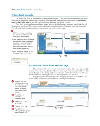 WD 112 Word Chapter 2 Creating a Research Paper
To Page Break Manually
The works cited are to be displayed on a separate numbered page. Thus, you must insert a manual page break
following the body of the research paper so that the list of sources is displayed on a separate page. A manual page
break, or hard page break, is one that you force into the document at a speciﬁc location.
Word never moves or adjusts manual page breaks; however, Word adjusts any automatic page breaks that fol-
low a manual page break. Word inserts manual page breaks immediately above the location of the insertion point.
The following step inserts a manual page break after the text of the research paper.
1
• With the insertion point at the
end of the text of the research
paper, press the ENTER key.
• Then, press CTRL+ENTER to insert a
manual page break immediately
above the insertion point and
position the insertion point
immediately below the manual
page break (Figure 2–50).
• Scroll to position the top of the
third page closer to the ruler.
Figure 2–50
bottom of
page 2
page break
correct page
number
automatically
appears in header
insertion
point on
page 3
Other Ways
1. Click Page Break button
on Insert tab
To Center the Title of the Works Cited Page
The works cited title is to be centered between the margins of the paper. If you simply
issue the Center command, the title will not be centered properly. Instead, it will be one-half
inch to the right of the center point because earlier you set ﬁrst-line indent at one-half inch.
Recall that Word is indenting the ﬁrst line of every paragraph one-half inch.
To properly center the title of the works cited page, you must move the First Line
Indent marker back to the left margin before centering the paragraph.
Figure 2–51
title centered
and typed
First Line Indent
marker moved to
left margin
right margin
insertion
point
1 Drag the First Line
Indent marker to the
0” mark on the ruler,
which is at the left
margin, to remove
the ﬁrst-line indent
setting.
2 Press CTRL+E to
center the
paragraph mark.
3 Type Works Cited
as the title.
4 Press the ENTER key.
5 Press CTRL+L to
left-align the paragraph
mark (Figure 2–51).
 