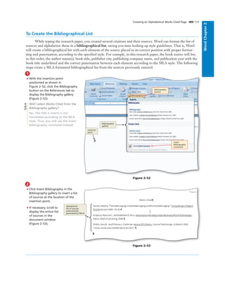 WordChapter2
To Create the Bibliographical List
While typing the research paper, you created several citations and their sources. Word can format the list of
sources and alphabetize them in a bibliographical list, saving you time looking up style guidelines. That is, Word
will create a bibliographical list with each element of the source placed in its correct position with proper format-
ting and punctuation, according to the speciﬁed style. For example, in this research paper, the book source will list,
in this order, the author name(s), book title, publisher city, publishing company name, and publication year with the
book title underlined and the correct punctuation between each element according to the MLA style. The following
steps create a MLA formatted bibliographical list from the sources previously entered.
1
• With the insertion point
positioned as shown in
Figure 2–52, click the Bibliography
button on the References tab to
display the Bibliography gallery
(Figure 2–52).
Will I select Works Cited from the
Bibliography gallery?
No. The title it inserts is not
formatted according to the MLA
style. Thus, you will use the Insert
Bibliography command instead.
Bibliography
button
Insert
Bibliography
command
insertion
point
Bibliography
gallery
Figure 2–52
Q&A
Creating an Alphabetical Works Cited Page WD 113
2
• Click Insert Bibliography in the
Bibliography gallery to insert a list
of sources at the location of the
insertion point.
• If necessary, scroll to
display the entire list
of sources in the
document window
(Figure 2–53).
Figure 2–53
alphabetical
list of sources
automatically
generated by Word
 