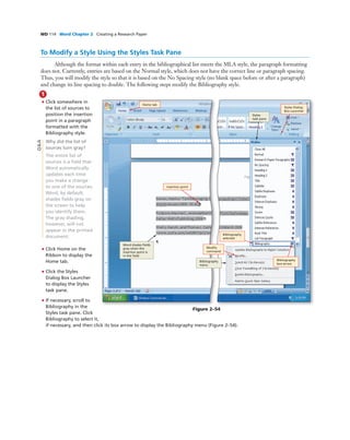 WD 114 Word Chapter 2 Creating a Research Paper
To Modify a Style Using the Styles Task Pane
Although the format within each entry in the bibliographical list meets the MLA style, the paragraph formatting
does not. Currently, entries are based on the Normal style, which does not have the correct line or paragraph spacing.
Thus, you will modify the style so that it is based on the No Spacing style (no blank space before or after a paragraph)
and change its line spacing to double. The following steps modify the Bibliography style.
1
• Click somewhere in
the list of sources to
position the insertion
point in a paragraph
formatted with the
Bibliography style.
Why did the list of
sources turn gray?
The entire list of
sources is a ﬁeld that
Word automatically
updates each time
you make a change
to one of the sources.
Word, by default,
shades ﬁelds gray on
the screen to help
you identify them.
The gray shading,
however, will not
appear in the printed
document.
• Click Home on the
Ribbon to display the
Home tab.
• Click the Styles
Dialog Box Launcher
to display the Styles
task pane.
• If necessary, scroll to
Bibliography in the
Styles task pane. Click
Bibliography to select it,
if necessary, and then click its box arrow to display the Bibliography menu (Figure 2–54).
Home tab
insertion point
Bibliography
box arrow
Styles Dialog
Box Launcher
Bibliography
selected
Modify
command
Styles
task pane
Bibliography
menu
Word shades ﬁelds
gray when the
insertion point is
in the ﬁeld
Figure 2–54
Q&A
Home tab
 